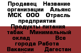 Продавец › Название организации ­ Альянс-МСК, ООО › Отрасль предприятия ­ Продукты питания, табак › Минимальный оклад ­ 33 000 - Все города Работа » Вакансии   . Дагестан респ.,Геологоразведка п.